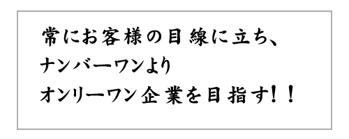 常にお客様の目線に立ちナンバーワンよりオンリーワン企業を目指す